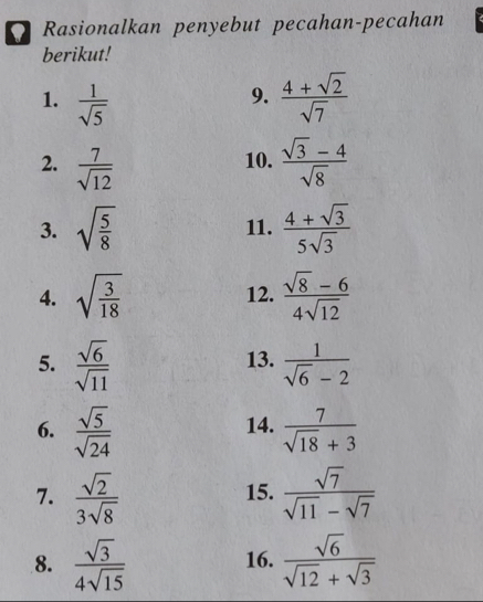 Rasionalkan penyebut pecahan-pecahan 
berikut! 
1.  1/sqrt(5)   (4+sqrt(2))/sqrt(7) 
9. 
2.  7/sqrt(12)  10.  (sqrt(3)-4)/sqrt(8) 
3. sqrt(frac 5)8 11.  (4+sqrt(3))/5sqrt(3) 
4. sqrt(frac 3)18 12.  (sqrt(8)-6)/4sqrt(12) 
5.  sqrt(6)/sqrt(11)  13.  1/sqrt(6)-2 
6.  sqrt(5)/sqrt(24)  14.  7/sqrt(18)+3 
7.  sqrt(2)/3sqrt(8)  15.  sqrt(7)/sqrt(11)-sqrt(7) 
8.  sqrt(3)/4sqrt(15)  16.  sqrt(6)/sqrt(12)+sqrt(3) 