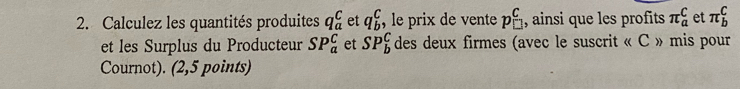 Calculez les quantités produites q_a^(C et q_b^c ,le prix de vente pbeginarray)r C □ endarray , ainsi que les profits π _a^C et π _b^C
et les Surplus du Producteur SP_a^C et SP_b^C des deux firmes (avec le suscrit « C » mis pour 
Cournot). (2,5 points)