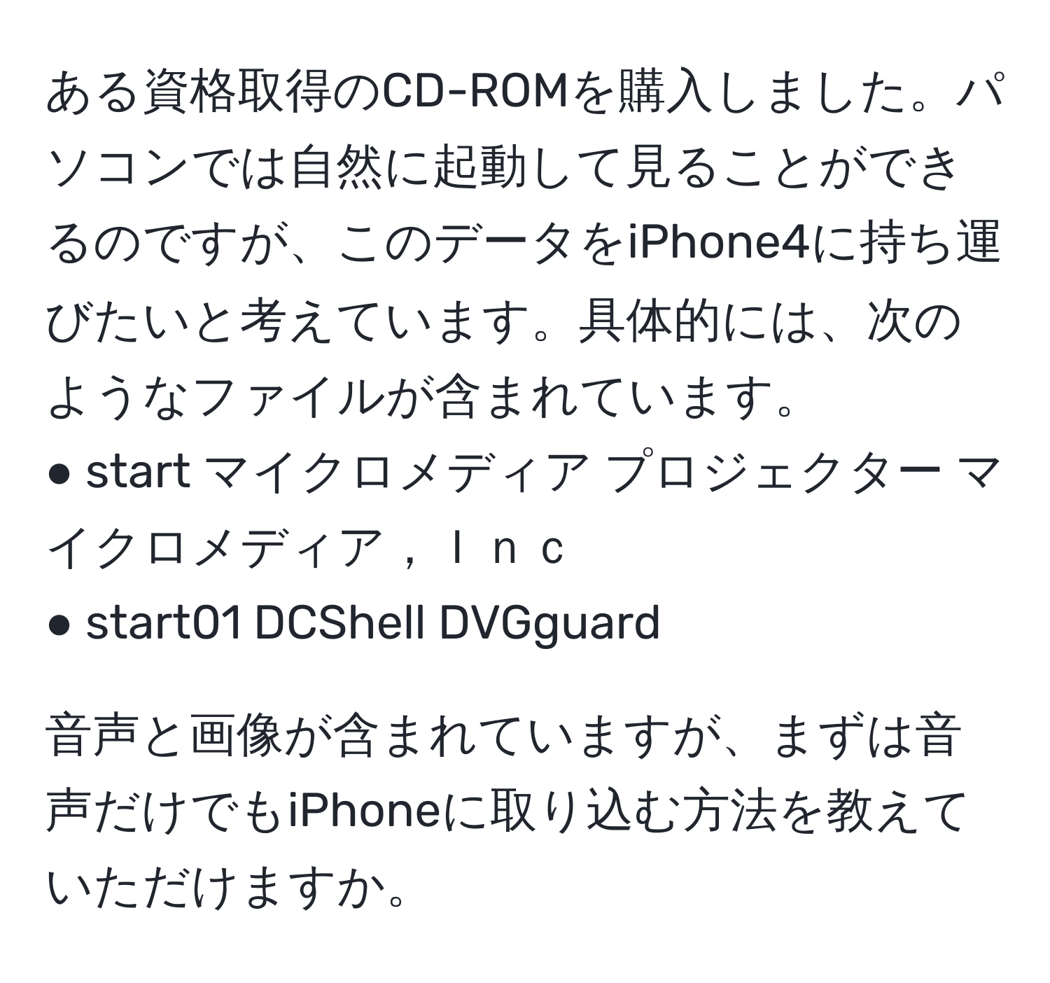 ある資格取得のCD-ROMを購入しました。パソコンでは自然に起動して見ることができるのですが、このデータをiPhone4に持ち運びたいと考えています。具体的には、次のようなファイルが含まれています。  
● start マイクロメディア プロジェクター マイクロメディア，Ｉｎｃ  
● start01 DCShell DVGguard  

音声と画像が含まれていますが、まずは音声だけでもiPhoneに取り込む方法を教えていただけますか。