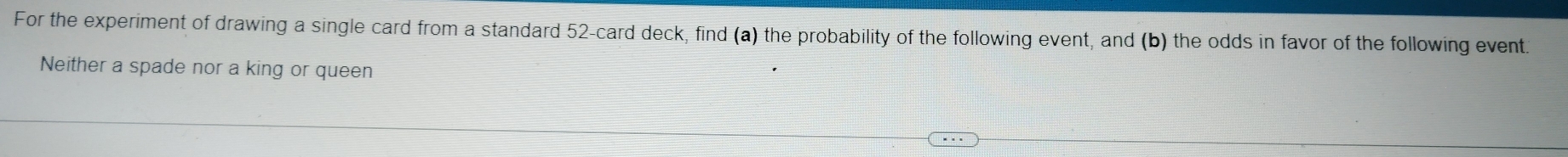 For the experiment of drawing a single card from a standard 52 -card deck, find (a) the probability of the following event, and (b) the odds in favor of the following event. 
Neither a spade nor a king or queen