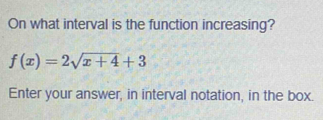 On what interval is the function increasing?
f(x)=2sqrt(x+4)+3
Enter your answer, in interval notation, in the box.