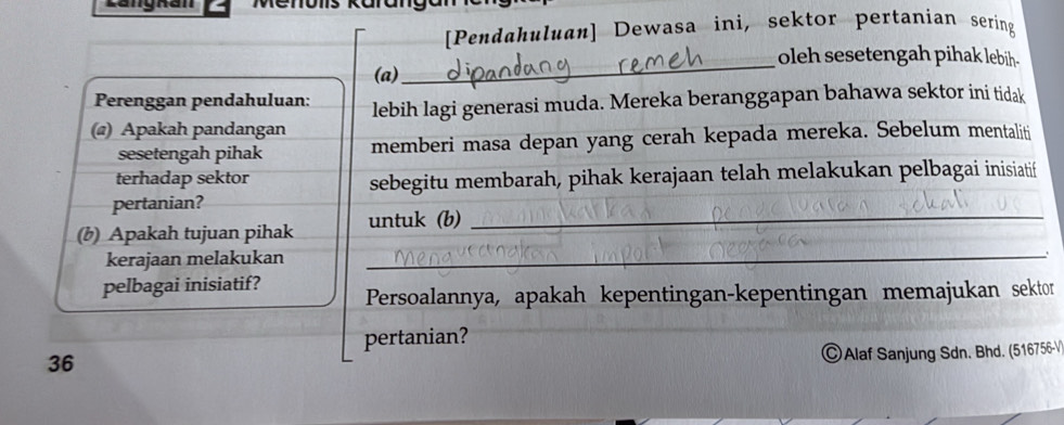 Langhan 
[Pendahuluan] Dewasa ini, sektor pertanian sering 
_oleh sesetengah pihak lebih- 
(a) 
Perenggan pendahuluan: lebih lagi generasi muda. Mereka beranggapan bahawa sektor ini tidak 
(@) Apakah pandangan 
sesetengah pihak memberi masa depan yang cerah kepada mereka. Sebelum mentaliti 
terhadap sektor sebegitu membarah, pihak kerajaan telah melakukan pelbagai inisiatif 
pertanian? 
_ 
(b) Apakah tujuan pihak untuk (b)_ 
kerajaan melakukan 
pelbagai inisiatif? Persoalannya, apakah kepentingan-kepentingan memajukan sektor 
pertanian? 
36 
©Alaf Sanjung Sdn. Bhd. (516756-V