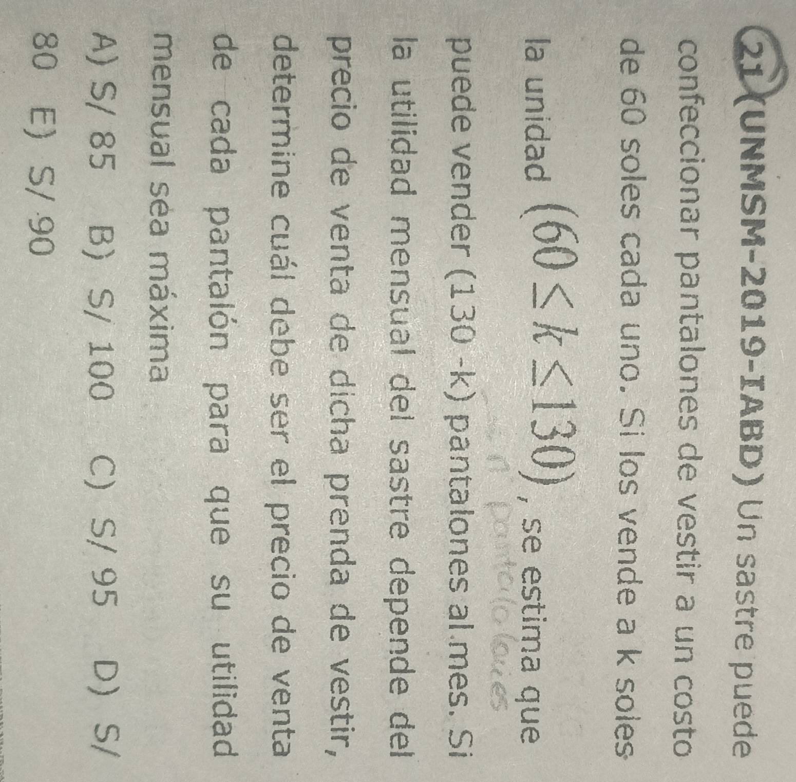 21 (UNMSM-2019-IABD) Un sastre puede
confeccionar pantalones de vestir a un costo
de 60 soles cada uno. Si los vende a k soles
la unidad (60≤ k≤ 130) , se estima que
puede vender (130-k) pantalones al mes. Si
la utilidad mensual del sastre depende del
precio de venta de dicha prenda de vestir,
determine cuál debe ser el precio de venta
de cada pantalón para que su utilidad
mensual sea máxima
A) S/ 85 B S/ 100 C) S/ 95 D S/
80 E S/ 90