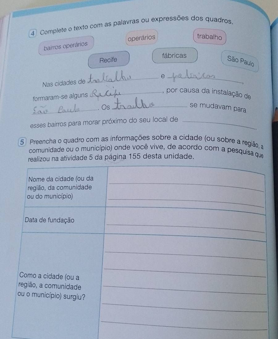 Complete o texto com as palavras ou expressões dos quadros. 
bairros operários operários 
trabalho 
fábricas 
Recife 
São Paulo 
_e_ 
Nas cidades de 
 
formaram-se alguns 
_, por causa da instalação de 
_ 
. Os 
_se mudavam para 
esses bairros para morar próximo do seu local de_ 
5 Preencha o quadro com as informações sobre a cidade (ou sobre a região, a 
comunidade ou o município) onde você vive, de acordo com a pesquisa que 
a atividade 5 da página 155 desta unidade.