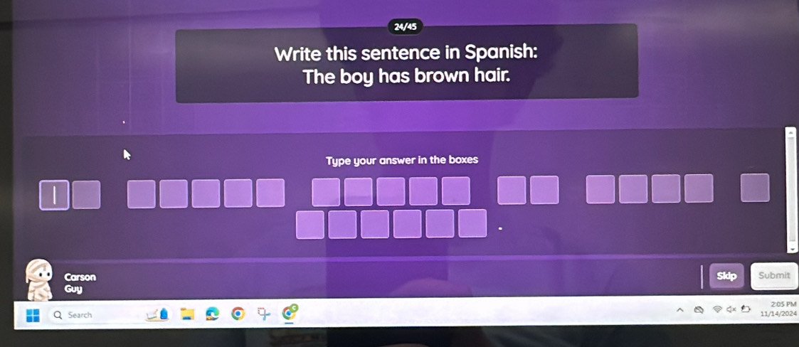 24/45 
Write this sentence in Spanish: 
The boy has brown hair. 
Type your answer in the boxes 
Carson Skip Submit 
Guy 
Q Search 2:05 PM 
1/14/2024