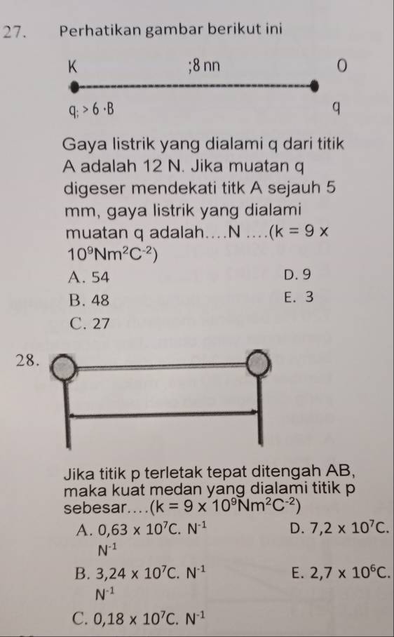 Perhatikan gambar berikut ini
K; 8 nn 0
q;>6· B
q
Gaya listrik yang dialami q dari titik
A adalah 12 N. Jika muatan q
digeser mendekati titk A sejauh 5
mm, gaya listrik yang dialami
muatan q adalah....N .. .. (k=9x
10^9Nm^2C^(-2))
A. 54 D. 9
B. 48 E. 3
C. 27
28
Jika titik p terletak tepat ditengah AB,
maka kuat medan yang dialami titik p
sebesar.... (k=9* 10^9Nm^2C^(-2))
A. 0,63* 10^7C.N^(-1) D. 7,2* 10^7C.
N^(-1)
B. 3,24* 10^7C.N^(-1) E. 2,7* 10^6C.
N^(-1)
C. 0,18* 10^7C.N^(-1)