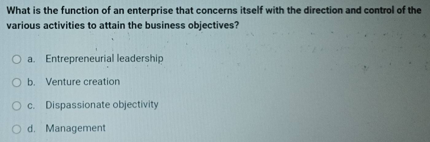 What is the function of an enterprise that concerns itself with the direction and control of the
various activities to attain the business objectives?
a. Entrepreneurial leadership
b. Venture creation
c. Dispassionate objectivity
d. Management