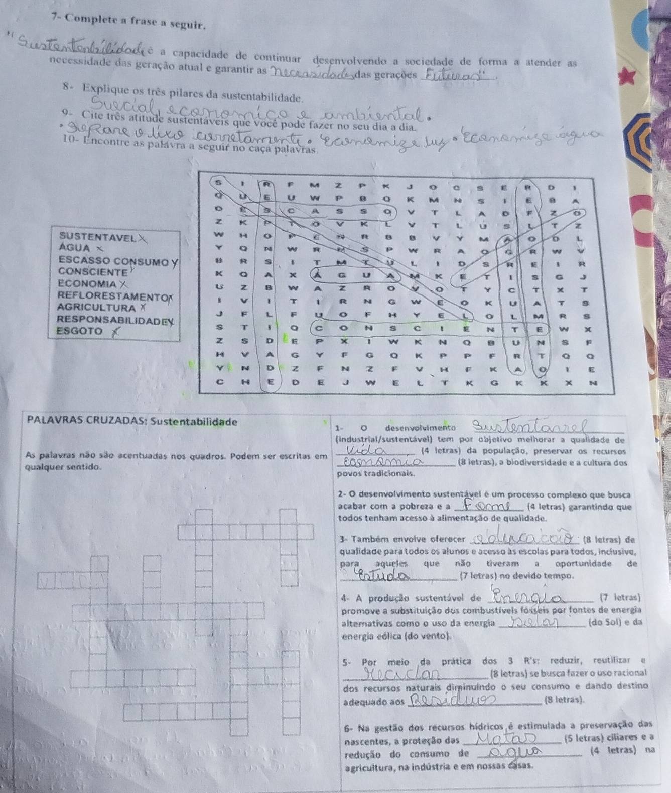 7- Complete a frase a seguir.
é a capacidade de continuar desenvolvendo a sociedade de forma a atender as
necessidade das geração atual e garantir as
_das gerações_
8- Explique os três pilares da sustentabilidade.
9- Cite três atitude sustentáveis que você pode fazer no seu dia a dia.
10- Encontre as palávra a seguir no caça palavras.
SUSTENTAVELX
AGUA × 
Escasso consumo
CONSCIENTE
ECONOMIAX
REFLORESTAMENT
AGRICULTURA X
RESPONSABILIDADE
ESGOTO
PALAVRAS CRUZADAS: Sustentabilidade
1- 0 desenvolvimento_
(industrial/sustentável) tem por objetivo melhorar a qualidade de
_(4 letras) da população, preservar os recursos
As palavras não são acentuadas nos quadros. Podem ser escritas em _(8 letras), a biodiversidade e a cultura dos
qualquer sentido.
povos tradicionais.
2- O desenvolvimento sustentável é um processo complexo que busca
acabar com a pobreza e a (4 letras) garantindo que
todos tenham acesso à alimentação de qualidade.
3- Também envolve oferecer _(8 letras) de
qualidade para todos os alunos e acesso às escolas para todos, inclusive,
para aqueles que não tiveram a oportunidade de
(7 letras) no devido tempo.
4- A produção sustentável de _(7 letras)
promove a substituição dos combustíveis fósseis por fontes de energia
alternativas como o uso da energia _(do Sol) e da
energia eólica (do vento).
5- Por meio da prática dos 3 R's: reduzir, reutilizar e
_ (8 letras) se busca fazer o uso racional
dos recursos naturais diminuindo o seu consumo e dando destino
adequado aos _ (8 letras).
6- Na gestão dos recursos hídricos é estimulada a preservação das
nascentes, a proteção das _(5 letras) ciliares e a
redução do consumo de _(4 letras) na
agricultura, na indústria e em nossas casas.