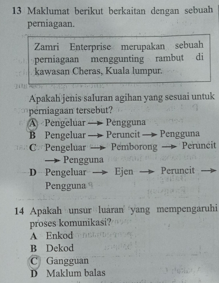 Maklumat berikut berkaitan dengan sebuah
perniagaan.
Zamri Enterprise merupakan sebuah
perniagaan menggunting rambut di
kawasan Cheras, Kuala lumpur.
Apakah jenis saluran agihan yang sesuai untuk
perniagaan tersebut?
A Pengeluar Pengguna
B Pengeluar Peruncit — Pengguna
C*Pengeluar Pemborong — Peruncit
→ Pengguna
D Pengeluar Ejen Peruncit
Pengguna
14 Apakah unsur luaran yang mempengaruhi
proses komunikasi?
A Enkod
B Dekod
C Gangguan
D Maklum balas