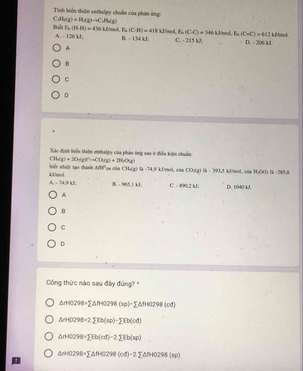 Tính biến thiên enthalpy chuẩn của phản ứng:
C_3H_6(g)+H_2(g)to C_3H_8(g)
Biết E_b(H-H)=436kJ/mol,E_b(C-H)=418kJ/mol,E_b(C-C)=346kJ/mol,E_b(C=C)=612kJ/mol.
A. - 126 kJ; B. - 134 kJ; C. - 215 kJ;
D. - 206 kJ.
A
B
C
D
*
Xác định biến thiên enthalpy của phản ứng sau ở điều kiện chuẩn:
CH_4(g)+2O_2(g)t^0to CO_2(g)+2H_2O(g)
biết nhiệt tạo thành △ fH^0 298 của CH_4(g) 1a-74,9kJ J/mol, của CO_2(g)1a-393,5kJ/mol, , của H_2O(l) là -285,8
kJ/mol.
A. - 74,9 kJ; B. - 965,1 kJ; C. - 890,2 kJ; D. 1040 kJ.
A
B
C
D
Công thức nào sau đây đúng? *
△ rH0298=sumlimits △ fH0298(sp)-sumlimits △ fH0298(cd)
△ rH0298=2.sumlimits Eb(sp)-sumlimits Eb(cd)
△ rH0298=sumlimits Eb(cd)-2.sumlimits Eb(sp)
△ rH0298=sumlimits △ fH0298(cd)-2.sumlimits △ fH0298(sp)