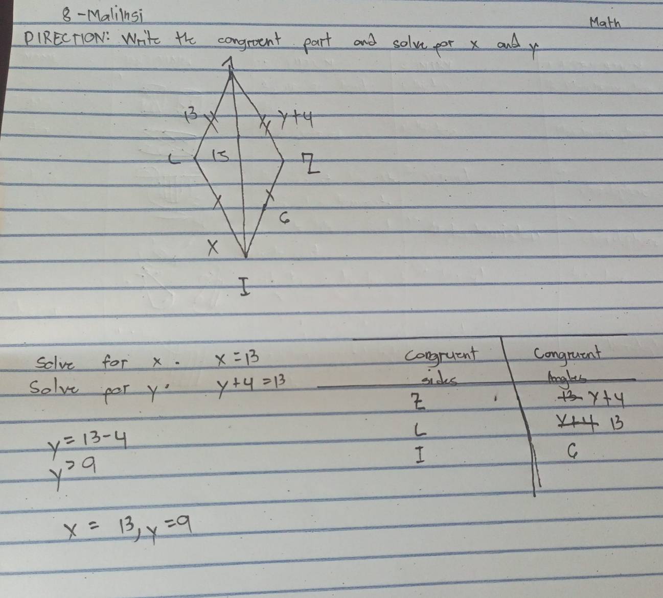 8- Maliinsi Math
PIRECTION: Write the congrent part and solve por x and y
congruent
solve for x. x=13 congruent
sides
Solve por y°
y+4=13 lengles
2
+3-y+4
_ x+4 B
y=13-4
L
y^29
I
Ce
x=13,y=9