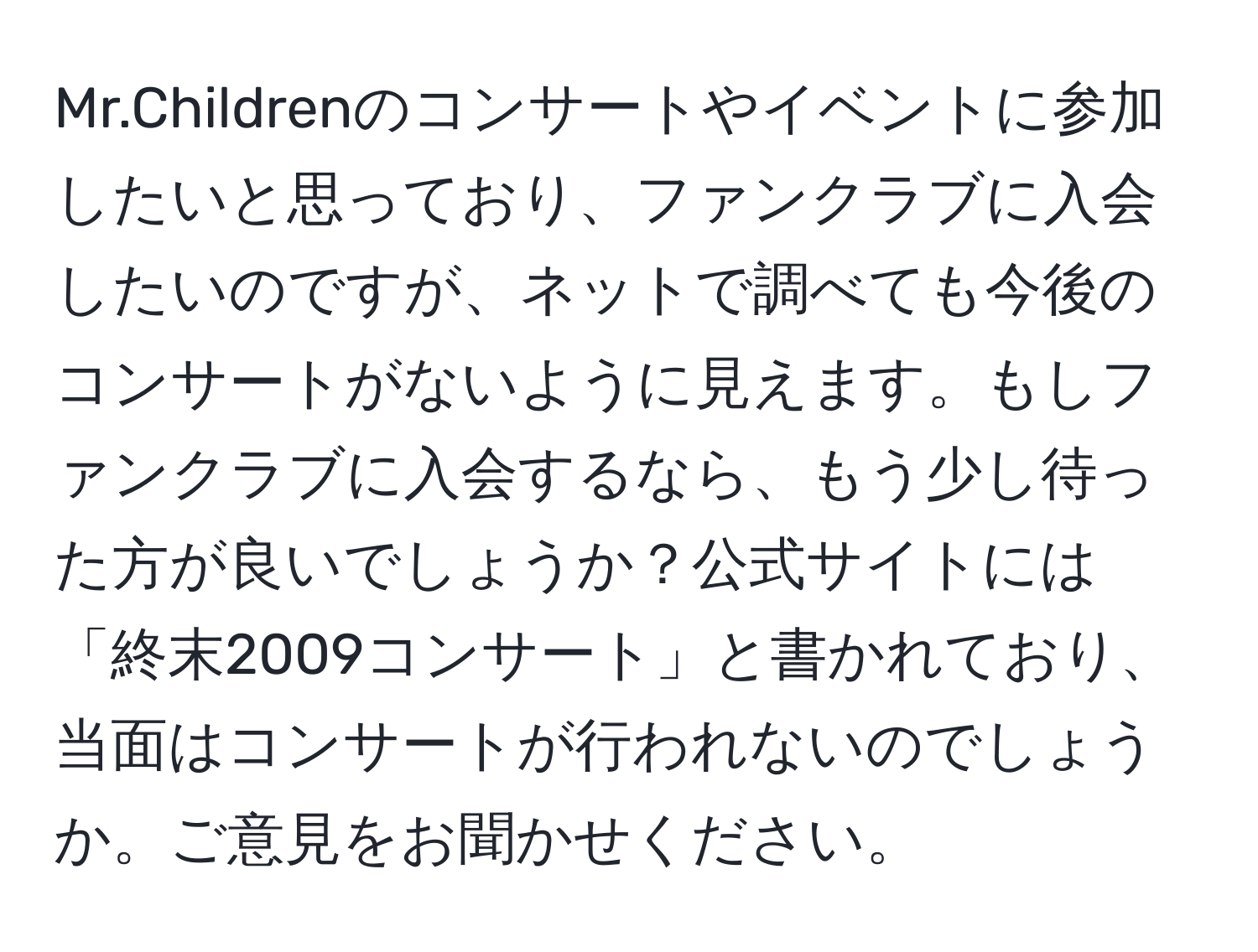 Mr.Childrenのコンサートやイベントに参加したいと思っており、ファンクラブに入会したいのですが、ネットで調べても今後のコンサートがないように見えます。もしファンクラブに入会するなら、もう少し待った方が良いでしょうか？公式サイトには「終末2009コンサート」と書かれており、当面はコンサートが行われないのでしょうか。ご意見をお聞かせください。