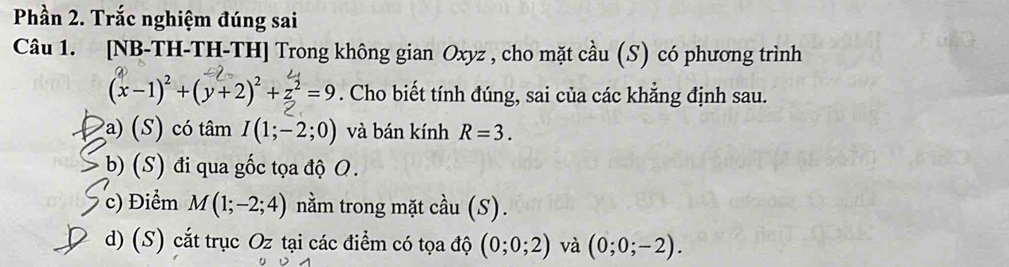 Phần 2. Trắc nghiệm đúng sai
Câu 1. [NB-TH-TH-TH] Trong không gian Oxyz , cho mặt cầu (S) có phương trình
(x−1)+(y+2)+z=9. Cho biết tính đúng, sai của các khẳng định sau.
a) (S) có tâm I(1;-2;0) và bán kính R=3.
b) (S) đi qua gốc tọa độ O.
c) Điểm M(1;-2;4) nằm trong mặt cầu (S).
d) (S) cắt trục Oz tại các điểm có tọa độ (0;0;2) và (0;0;-2).