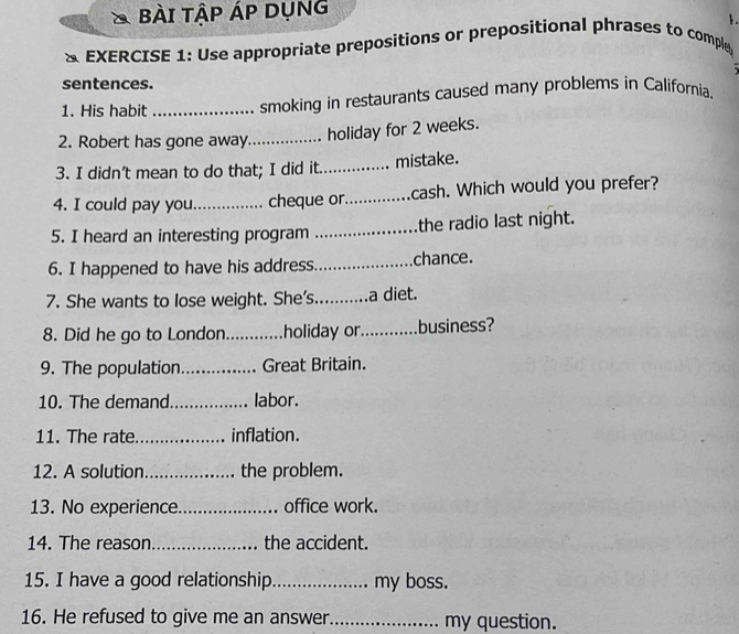 BàI TậP ÁP DụNG 
1. 
& EXERCISE 1: Use appropriate prepositions or prepositional phrases to comple 
sentences. 
1. His habit _smoking in restaurants caused many problems in California. 
2. Robert has gone away_ holiday for 2 weeks. 
3. I didn’t mean to do that; I did it._ mistake. 
4. I could pay you_ cheque or._ cash. Which would you prefer? 
5. I heard an interesting program _the radio last night. 
6. I happened to have his address._ chance. 
7. She wants to lose weight. She's._ a diet. 
8. Did he go to London_ holiday or._ business? 
9. The population _Great Britain. 
10. The demand._ labor. 
11. The rate_ inflation. 
12. A solution_ the problem. 
13. No experience._ office work. 
14. The reason_ the accident. 
15. I have a good relationship _my boss. 
16. He refused to give me an answer_ my question.