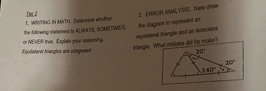 Tier 2
2. ERROR ANALYSIS. Nate drew
1. WRITING IN MATH. Determine whether
the following statement is ALWAYS, SOMETIMES, the diagram to represent an
equilateral triangle and an isosceles
or NEVER true. Explain your reasoning.
triangle. What mistake did he make?
Equilateral triangles are congruent