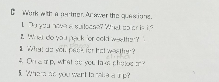 Work with a partner. Answer the questions. 
1. Do you have a suitcase? What color is it? 
2. What do you pack for cold weather? 
3. What do you pack for hot weather? 
4. On a trip, what do you take photos of? 
5. Where do you want to take a trip?