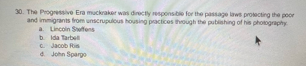 The Progressive Era muckraker was directly responsible for the passage laws protecting the poor
and immigrants from unscrupulous housing practices through the publishing of his photography.
a. Lincoln Steffens
b. Ida Tarbell
c. Jacob Riis
d. John Spargo