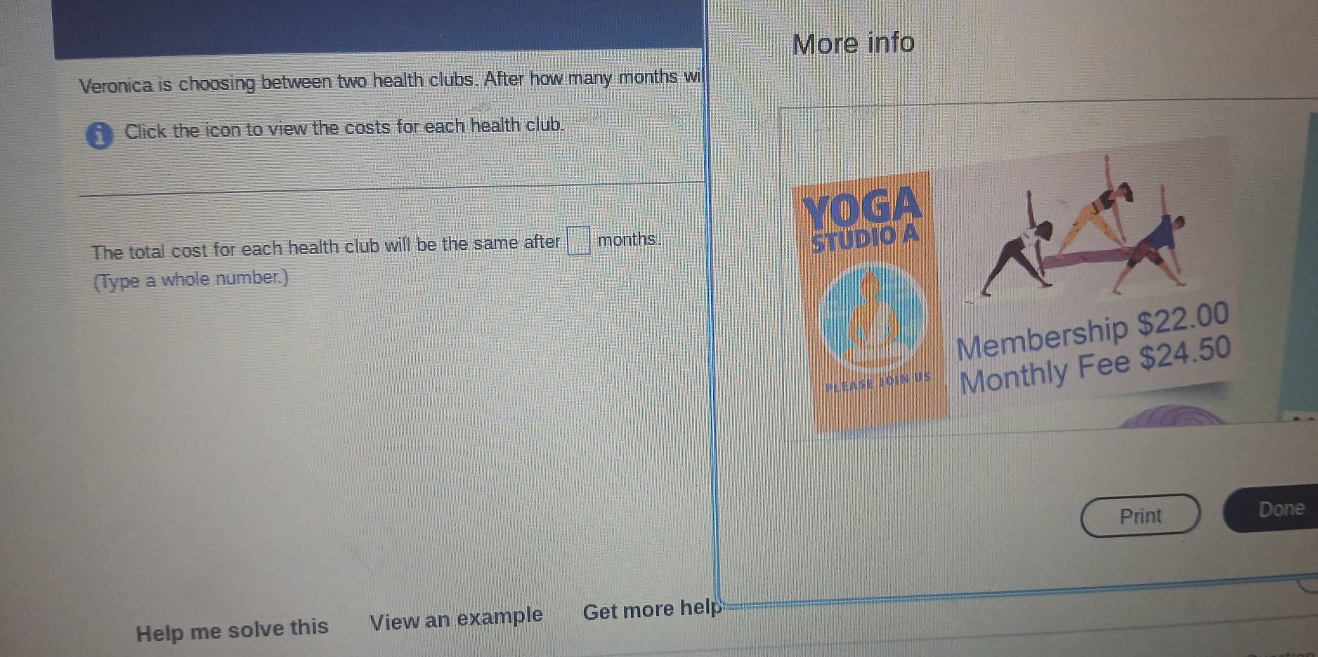 More info 
Veronica is choosing between two health clubs. After how many months wi 
D Click the icon to view the costs for each health club. 
OG 
The total cost for each health club will be the same after □ months
STUDIO A 
(Type a whole number.) 
Membership $22.00
oiN Monthly Fee $24.50
Print Done 
Help me solve this View an example Get more help