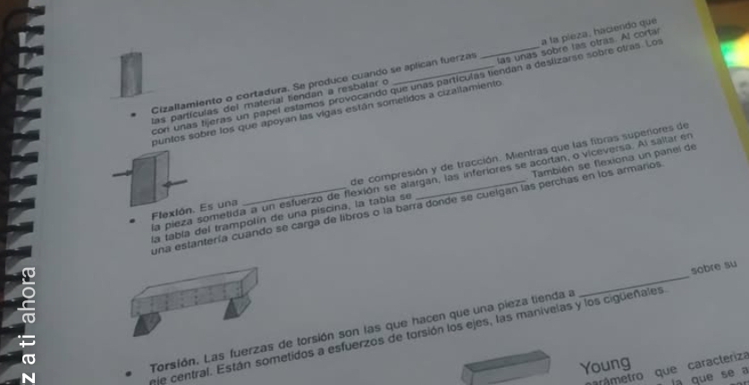 las unas sobre las otras. Al cortar 
Ras partículas del materíal tiendan a resbalar o __a la pieza, haciendo que 
Cizallamiento o cortadura. Se produce cuando se aplican fuerzas 
con unas tijeras un papel estamos provocando que unas partículas tiendan a deslizarse sobre otras. Los 
puntos sobre los que apoyan las vigas están sometidos a cizaltamiento 
Flexlón. Es una _de compresión y de tracción. Mientras que las fibras superiores de 
a pieza sometida a un esfuerzo de flexión se alargan, las inferiores se acortan, o viceversa. Al saltar en 
la tabía del trampolín de una piscina, la tabla se También se flexiona un panel de 
una estantería cuando se carga de libros o la barra donde se cuelgan las perchas en los armarios 
Torsión. Las fuerzas de torsión son las que hacen que una pieza tienda a _sobre su 
nje central. Están sometidos a esfuerzos de torsión los ejes, las manivelas y los cigueñales 
Young 
arámetro que caracteriza 
a que se a