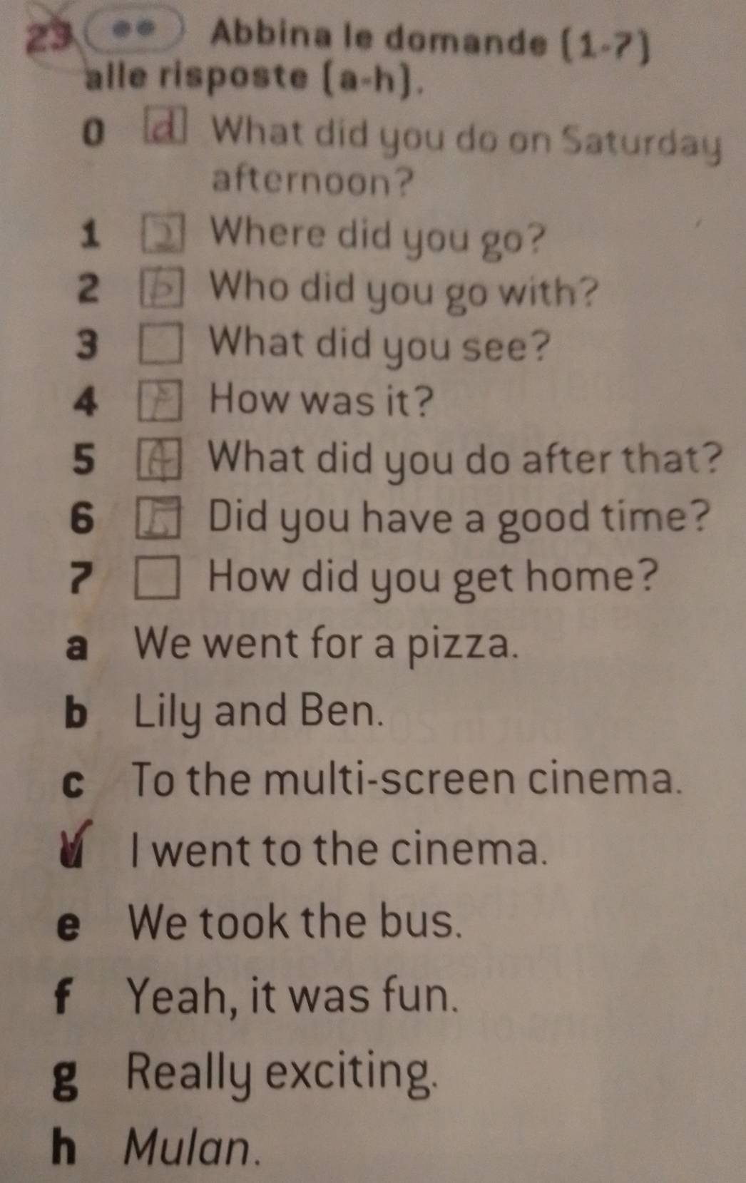 Abbina le domande (1.7) 
alle risposte (a-h). 
0 What did you do on Saturday 
afternoon? 
1 Where did you go? 
2 ] Who did you go with? 
3 What did you see? 
4 How was it? 
5 What did you do after that? 
6 Did you have a good time? 
7 How did you get home? 
a We went for a pizza. 
b Lily and Ben. 
c To the multi-screen cinema. 
I went to the cinema. 
e We took the bus. 
f Yeah, it was fun. 
g Really exciting. 
h Mulan.