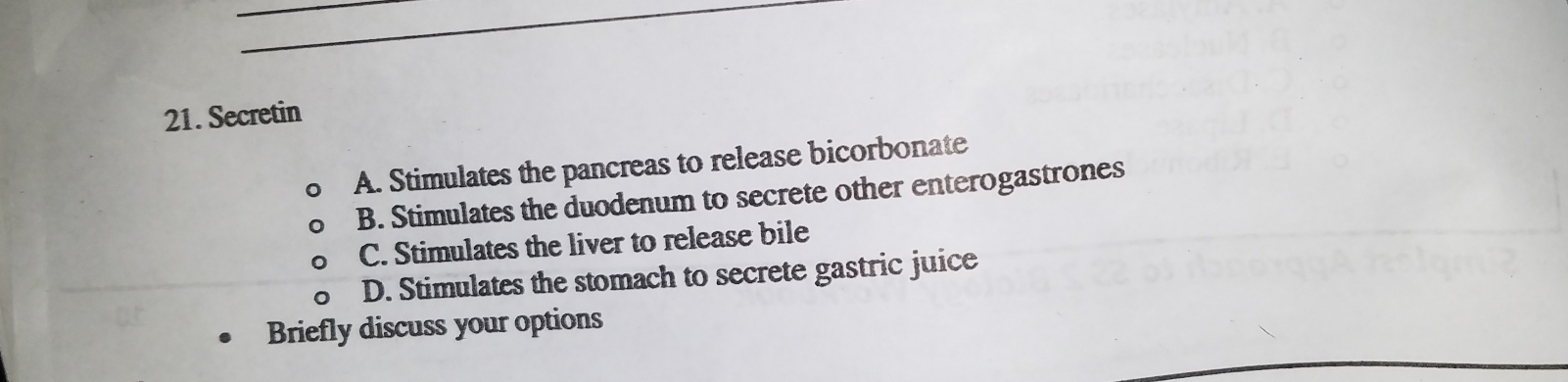 Secretin
A. Stimulates the pancreas to release bicorbonate
B. Stimulates the duodenum to secrete other enterogastrones
C. Stimulates the liver to release bile
D. Stimulates the stomach to secrete gastric juice
Briefly discuss your options