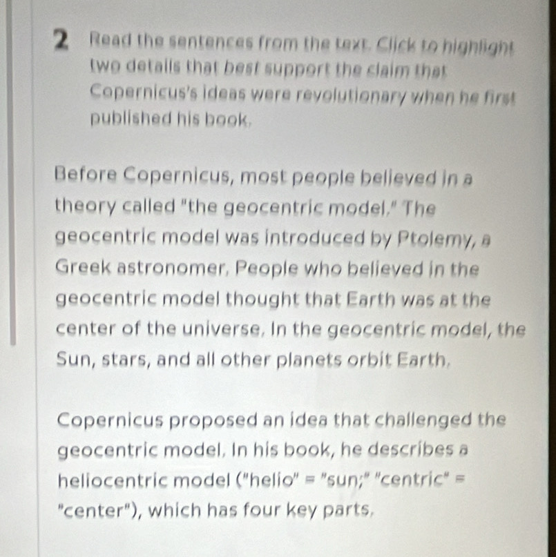 Read the sentences from the text. Click to highlight 
two details that best support the claim that 
Copernicus's ideas were revolutionary when he first 
published his book. 
Before Copernicus, most people believed in a 
theory called "the geocentric model." The 
geocentric model was introduced by Ptolemy, a 
Greek astronomer, People who believed in the 
geocentric model thought that Earth was at the 
center of the universe. In the geocentric model, the 
Sun, stars, and all other planets orbit Earth. 
Copernicus proposed an idea that challenged the 
geocentric model. In his book, he describes a 
heliocentric model ("helio' = "sun;" "centric" = 
"center"), which has four key parts.