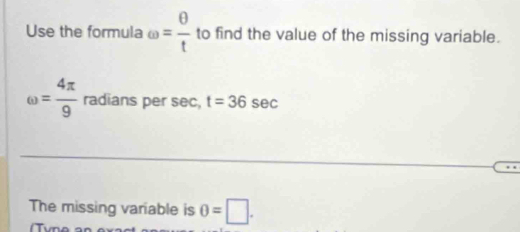 Use the formula omega = θ /t  to find the value of the missing variable.
omega = 4π /9  radians per sec, t=36sec
The missing variable is θ =□. 
iTvn