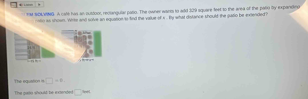 Listun
EM SOLVING A café has an outdoor, rectangular patio. The owner wants to add 329 square feet to the area of the patio by expanding
n patio as shown. Write and solve an equation to find the value of x . By what distance should the patio be extended?
The equation is □ =0.
The patio should be extended □ feet.