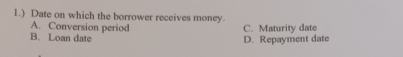 1.) Date on which the borrower receives money.
A. Conversion period C. Maturity date
B. Loan date
D. Repayment date