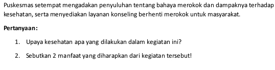 Puskesmas setempat mengadakan penyuluhan tentang bahaya merokok dan dampaknya terhadap 
kesehatan, serta menyediakan layanan konseling berhenti merokok untuk masyarakat. 
Pertanyaan: 
1. Upaya kesehatan apa yang dilakukan dalam kegiatan ini? 
2. Sebutkan 2 manfaat yang diharapkan dari kegiatan tersebut!