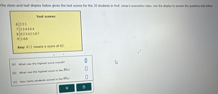 The stem-and-leaf display below gives the test scores for the 20 students in Prof. Jones's economics class. Use the display to answer the questions that follow. 
Test scores
beginarrayr 6)235 733444 8encloselongdiv 02345567 9|166endarray
Key: 6|2 means a score of 62. 
(a) What was the highest score overall? 
(b) What was the highest score in the 80s? 
(c) How many students scored in the 60_3
× 5