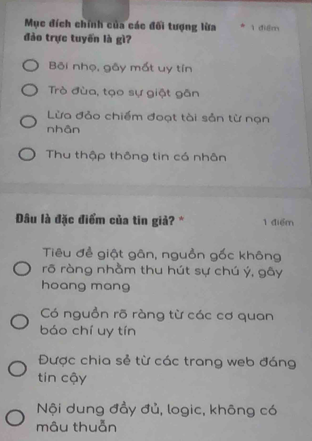 Mục đích chính của các đối tượng lửa 1 điểm
đào trực tuyển là gì?
Bi nhọ, gây mất uy tín
Trò đùa, tạo sự giật gân
Lừa đảo chiếm đoạt tài sản từ nạn
nhân
Thu thập thông tin có nhân
Đâu là đặc điểm của tin giả? * 1 điểm
Tiêu đề giật gân, nguồn gốc không
rõ ràng nhằm thu hút sự chú ý, gây
hoang mang
Có nguồn rõ ràng từ các cơ quan
báo chí uy tín
Được chia sẻ từ các trang web đáng
tin cậy
Nội dung đầy đủ, logic, không có
mâu thuẫn