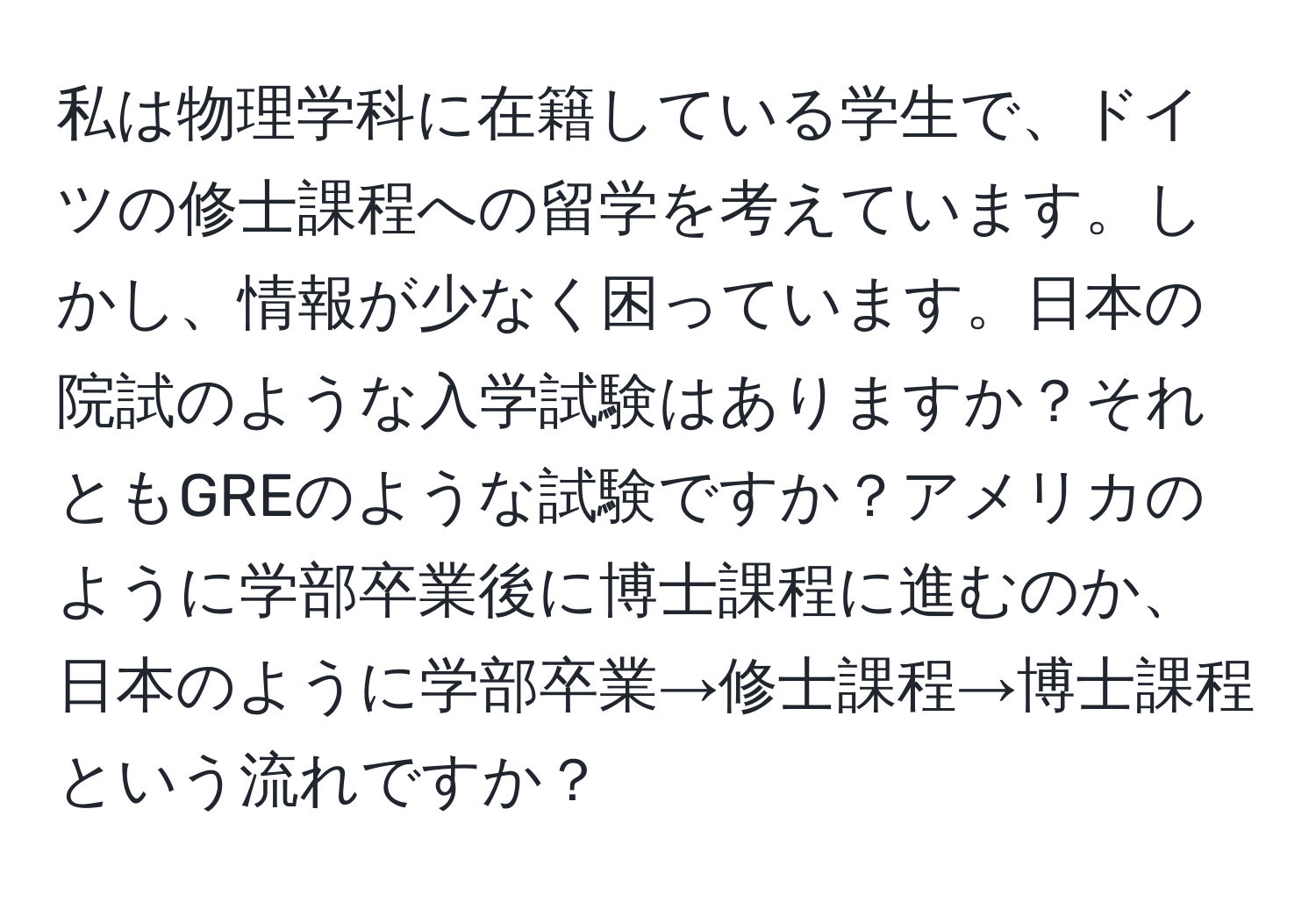 私は物理学科に在籍している学生で、ドイツの修士課程への留学を考えています。しかし、情報が少なく困っています。日本の院試のような入学試験はありますか？それともGREのような試験ですか？アメリカのように学部卒業後に博士課程に進むのか、日本のように学部卒業→修士課程→博士課程という流れですか？