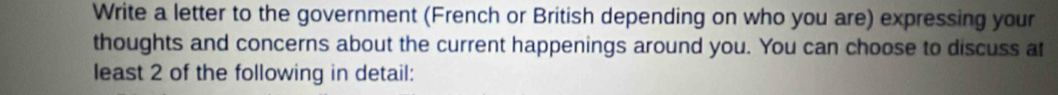 Write a letter to the government (French or British depending on who you are) expressing your 
thoughts and concerns about the current happenings around you. You can choose to discuss af 
least 2 of the following in detail: