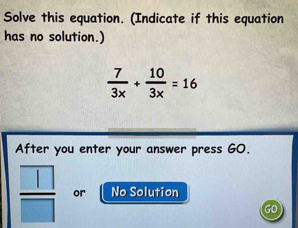 Solve this equation. (Indicate if this equation 
has no solution.)
 7/3x + 10/3x =16
After you enter your answer press GO.
 □ /□   or No Solution 
GO