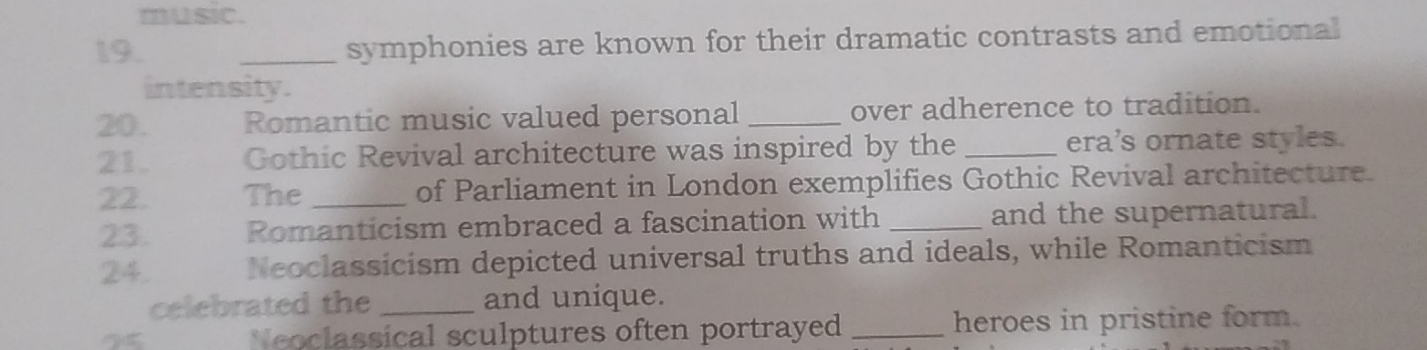 music. 
19. _symphonies are known for their dramatic contrasts and emotional 
intensity. 
20. Romantic music valued personal _over adherence to tradition. 
21 Gothic Revival architecture was inspired by the _era's ornate styles. 
22 The _of Parliament in London exemplifies Gothic Revival architecture. 
23. Romanticism embraced a fascination with _and the supernatural. 
24. Neoclassicism depicted universal truths and ideals, while Romanticism 
celebrated the _and unique. 
Neoclassical sculptures often portrayed _heroes in pristine form.