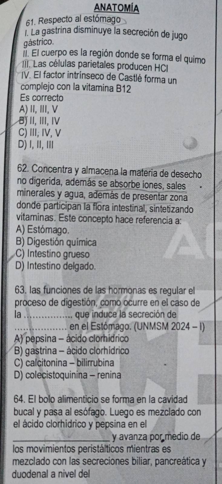 ANATOMÍA
61. Respecto al estómago
1. La gastrina disminuye la secreción de jugo
gástrico.
Í. El cuerpo es la región donde se forma el quimo
* II. Las células parietales producen HCI
IV. El factor intrínseco de Castlé forma un
complejo con la vitamina B12
Es correcto
A)II,II, V
B) II, III, IV
C)III; IV, V
D) I, II,I
62. Concentra y almacena la materia de desecho
no digerida, además se absorbe iones, sales
minerales y agua, además de presentar zona
donde participan la flora intestinal, sintetizando
vitaminas. Este concepto hace referencia a:
A) Estómago.
B) Digestión química
C) Intestino grueso
D) Intestino delgado.
63. las funciones de las hormonas es regular el
proceso de digestión, como ocurre en el caso de
la _que induce la secreción de
_en el Estómago. (UNMSM 2024 - 1)
A) pepsina - ácido clorhídrico
B) gastrina - ácido clorhídrico
C) calcitonina - bilirrubina
D) colecistoquinina - renina
64. El bolo alimenticio se forma en la cavidad
bucal y pasa al esófago. Luego es mezclado con
el ácido clorhidrico y pepsina en el
_y avanza por medio de
los movimientos peristálticos mientras es
mezclado con las secreciones biliar, pancreática y
duodenal a nivel del