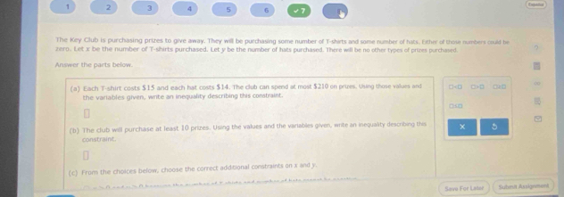 1 2 3 4 5 6 
The Key Club is purchasing prizes to give away. They will be purchasing some number of T-shirts and some number of hats. Ether of those numbers could be 
zero. Let x be the number of T-shirts purchased. Let y be the number of hats purchased. There will be no other types of prizes purchased 
Answer the parts below 
(a) Each T-shirt costs $15 and each hat costs $14. The club can spend at most $210 on prues. Using those values and □<0  □>0 0R0 00 
the variables given, write an inequality describing this constraint. 
00 
(b) The club will purchase at least 10 prizes. Using the values and the variables given, write an inequality describing this × 5
constraint. 
(c) From the choices befow, choose the correct additional constraints on x and y. 
Savo For Later Subma Assignment