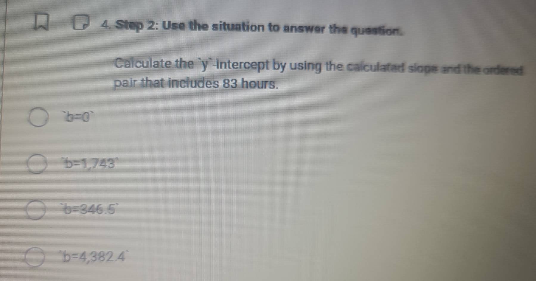 Use the situation to answer the question.
Calculate the `y`-intercept by using the calculated slope and the ordered
pair that includes 83 hours.
^circ b=0°
'b=b=1,743°
'b=346.5'
'b=4,382.4'