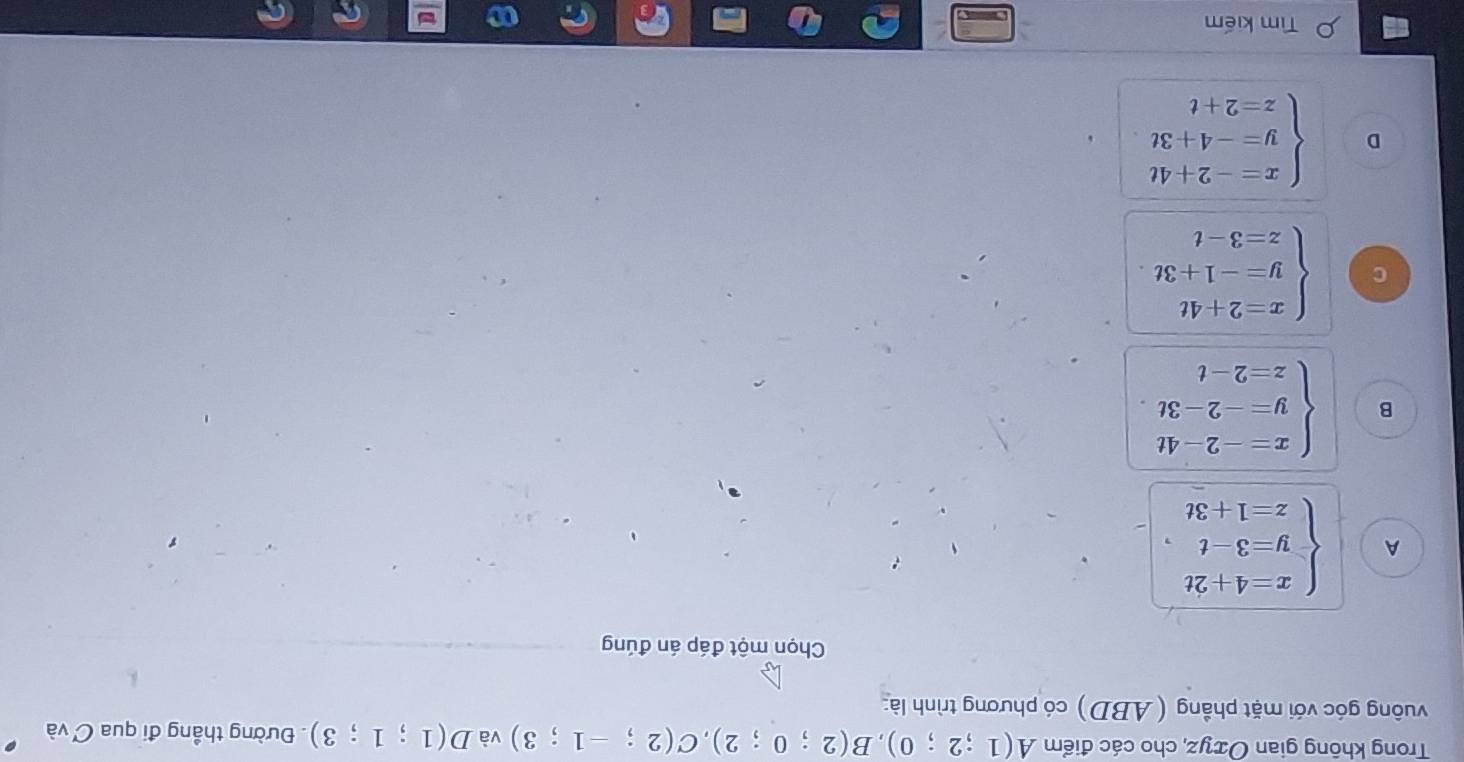 Trong không gian Oxyz, cho các điểm A(1;2;0), B(2;0;2), C(2;-1;3) và D(1;1;3). Đường thẳng đi qua C và
vuông góc với mặt phầng (ABD) có phương trình là:
Chọn một đáp án đúng
A beginarrayl x=4+2t y=3-t z=1+3tendarray. ,
B beginarrayl x=-2-4t y=-2-3t z=2-tendarray.
C beginarrayl x=2+4t y=-1+3t z=3-tendarray.
D beginarrayl x=-2+4t y=-4+3t z=2+tendarray.
Tìm kiếm