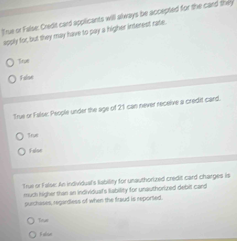 True or False: Credit card applicants will always be accepted for the card they
apply for, but they may have to pay a higher interest rate.
Tve
False
True or False: People under the age of 21 can never receive a credit card.
Tawe
False
True or False: An individual's llability for unauthorized credit card charges is
much higher than an individual's liability for unauthorized debit card
purchases, regardless of when the fraud is reported.
True
False