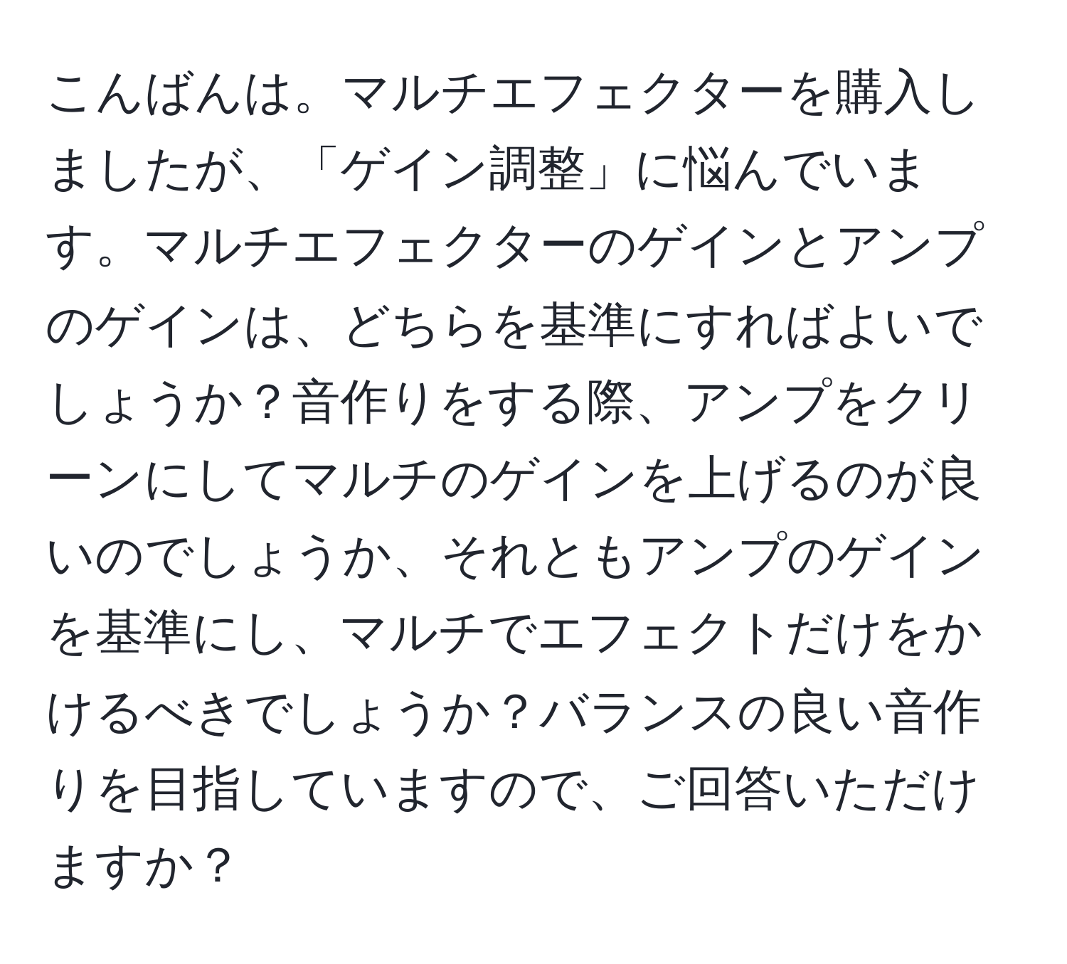 こんばんは。マルチエフェクターを購入しましたが、「ゲイン調整」に悩んでいます。マルチエフェクターのゲインとアンプのゲインは、どちらを基準にすればよいでしょうか？音作りをする際、アンプをクリーンにしてマルチのゲインを上げるのが良いのでしょうか、それともアンプのゲインを基準にし、マルチでエフェクトだけをかけるべきでしょうか？バランスの良い音作りを目指していますので、ご回答いただけますか？