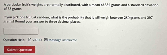 A particular fruit's weights are normally distributed, with a mean of 332 grams and a standard deviation 
of 33 grams. 
If you pick one fruit at random, what is the probability that it will weigh between 280 grams and 297
grams? Round your answer to three decimal places. 
Question Help: VIDEO -Message instructor 
Submit Question