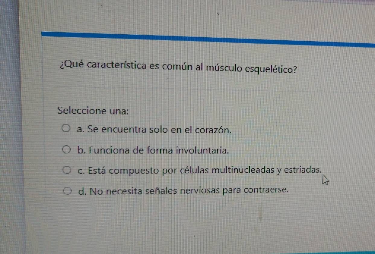 ¿Qué característica es común al músculo esquelético?
Seleccione una:
a. Se encuentra solo en el corazón.
b. Funciona de forma involuntaria.
c. Está compuesto por células multinucleadas y estriadas.
d. No necesita señales nerviosas para contraerse.