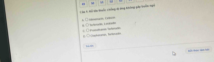 49 50 51 52 53
Cu 1: Kể tên thuốc chống dị ứng không gây buổn ngủ
A. Alimemazin, Cetirizin
B. Terfenadin, Loratadin
C. Promethamin Terfenadin
D. Clopheramin, Terfenadin
Trả lời
Kết thức làm bài