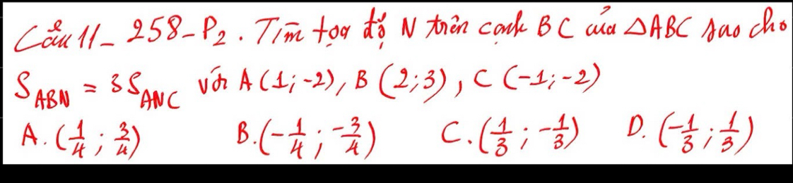 Caul- 258-p_2 Tim too do N tren cook BC ad △ ABC Aao cho
S_ABN=3S_ANC vá A(1;-2), B(2;3), C(-1;-2)
A. ( 1/4 ; 3/4 ) (- 1/4 ;- 3/4 ) C. ( 1/3 ;- 1/3 ) D. (- 1/3 ; 1/3 )
B.