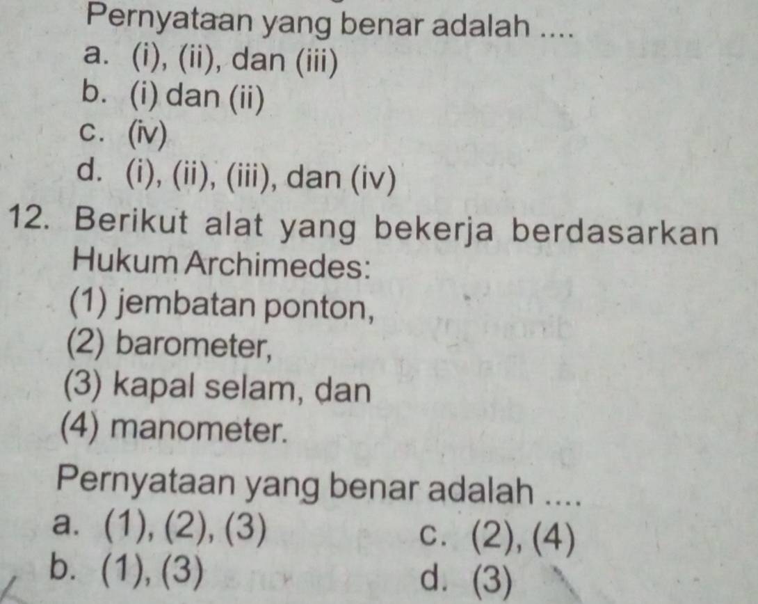 Pernyataan yang benar adalah ....
a. (i), (ii), dan (iii)
b. (i) dan (ii)
c. (iv)
d. (i), (ii), (iii), dan (iv)
12. Berikut alat yang bekerja berdasarkan
Hukum Archimedes:
(1) jembatan ponton,
(2) barometer,
(3) kapal selam, dan
(4) manometer.
Pernyataan yang benar adalah ....
a. (1),(2),(3) C. (2),(4)
b. (1),(3) d. (3)