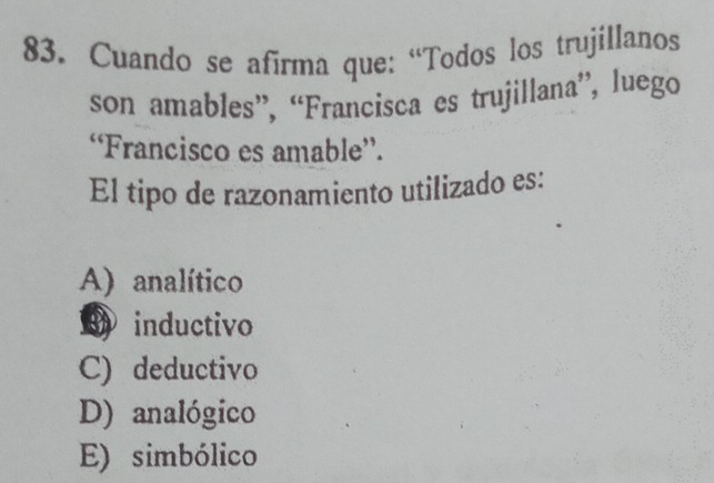 Cuando se afirma que: “Todos los trujillanos
son amables”, “Francisca es trujillana”, luego
“Francisco es amable”.
El tipo de razonamiento utilizado es:
A) analítico
inductivo
C) deductivo
D) analógico
E) simbólico