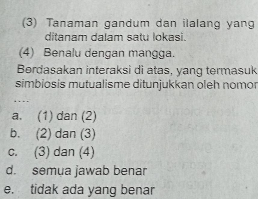 (3) Tanaman gandum dan ilalang yang
ditanam dalam satu lokasi.
(4) Benalu dengan mangga.
Berdasakan interaksi di atas, yang termasuk
simbiosis mutualisme ditunjukkan oleh nomor
….''
a. (1) dan (2)
b. (2) dan (3)
c. (3) dan (4)
d. semua jawab benar
e. tidak ada yang benar