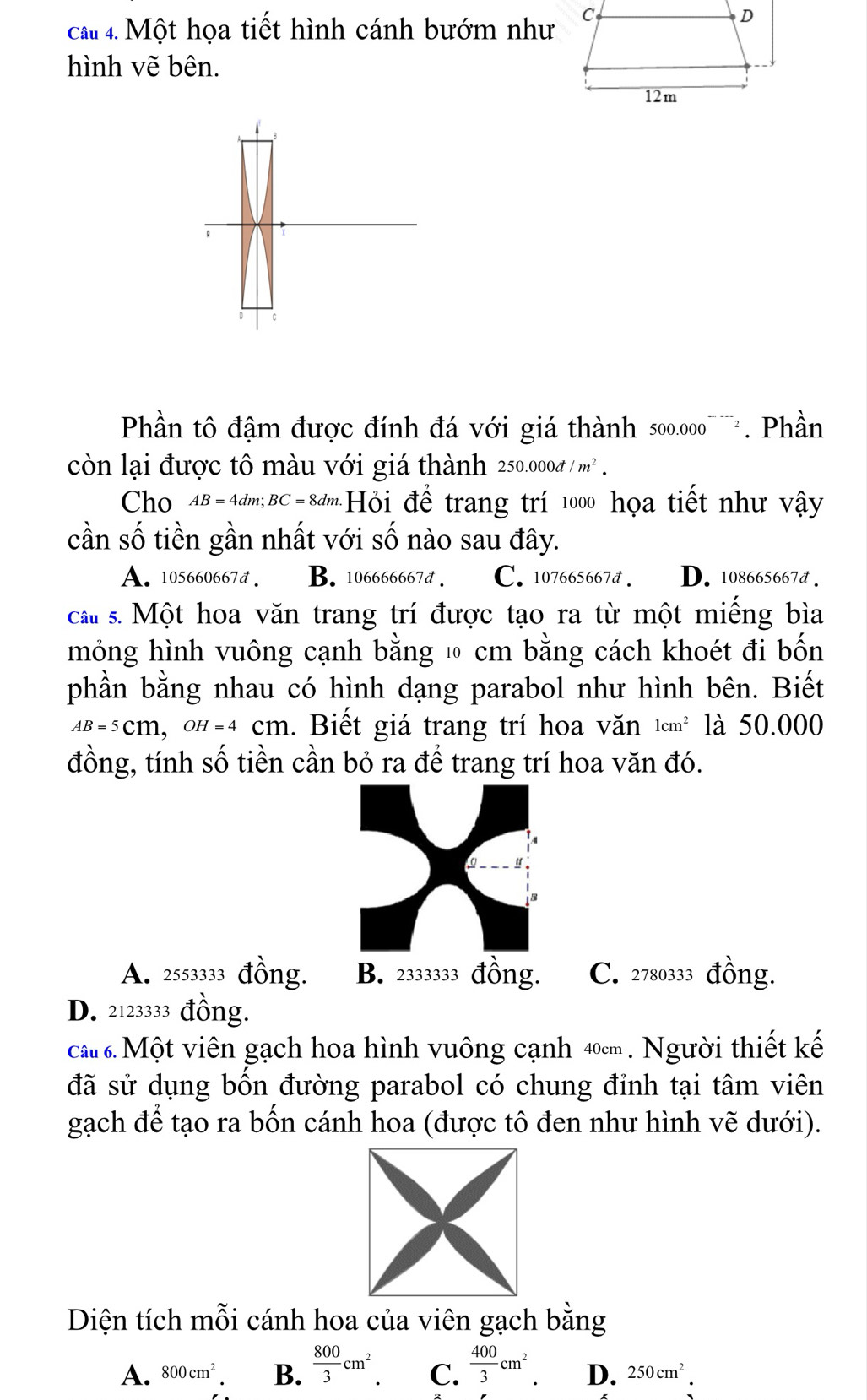 cat 4. Một họa tiết hình cánh bướm như C
D
hình vẽ bên.
12m
B
C
Phần tô đậm được đính đá với giá thành 500.000^(---)2 . Phần
còn lại được tô màu với giá thành 250.000d/m^2. 
Cho AB=4dm; BC=8dm Hỏi để trang trí 1000 họa tiết như vậy
cần số tiền gần nhất với số nào sau đây.
A. 105660667d. B. 106666667d. C. 107665667d. D. 108665667d.
cau s. Một hoa văn trang trí được tạo ra từ một miếng bìa
mỏng hình vuông cạnh bằng ⑩ cm bằng cách khoét đi bốn
phần bằng nhau có hình dạng parabol như hình bên. Biết
Aβ -5cm, 0h-4 cm. Biết giá trang trí hoa văn 1cm^2 là 50.000
đồng, tính số tiền cần bỏ ra để trang trí hoa văn đó.
A. 2553333 đồng. B. 2333333 đồng. C. 2780333 đồng.
D. 2123333 đồng.
cất 6. Một viên gạch hoa hình vuông cạnh 40cm. Người thiết kế
đã sử dụng bồn đường parabol có chung đỉnh tại tâm viên
gạch để tạo ra bốn cánh hoa (được tô đen như hình vẽ dưới).
Diện tích mỗi cánh hoa của viên gạch bằng
A. 800cm^2. B.  800/3 cm^2 C.  400/3 cm^2 D. 250cm^2.